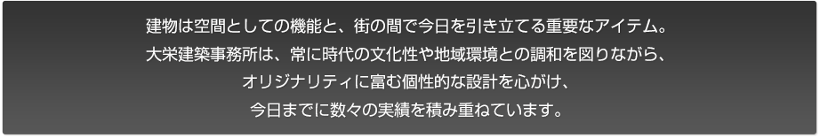 建物は空間としての機能と、街の間で今⽇を引き立てる重要なアイテム。
⼤栄建築事務所は、常に時代の文化性や地域環境との調和を図りながら、
オリジナリティに富む個性的な設計を⼼がけ、
今⽇までに数々の実績を積み重ねています。